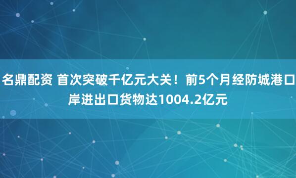 名鼎配资 首次突破千亿元大关！前5个月经防城港口岸进出口货物达1004.2亿元