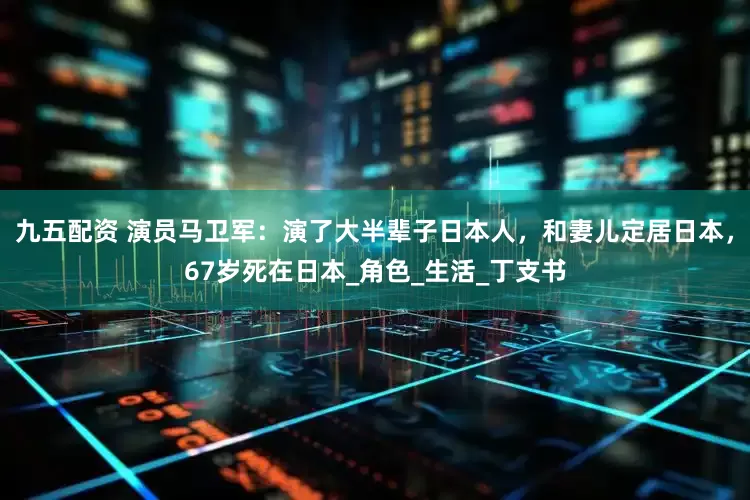 九五配资 演员马卫军：演了大半辈子日本人，和妻儿定居日本，67岁死在日本_角色_生活_丁支书
